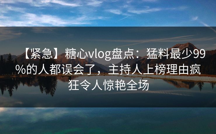 【紧急】糖心vlog盘点：猛料最少99%的人都误会了，主持人上榜理由疯狂令人惊艳全场