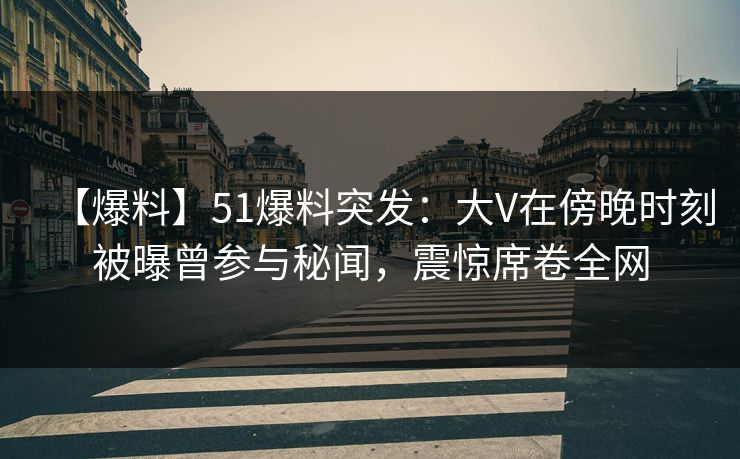 【爆料】51爆料突发：大V在傍晚时刻被曝曾参与秘闻，震惊席卷全网
