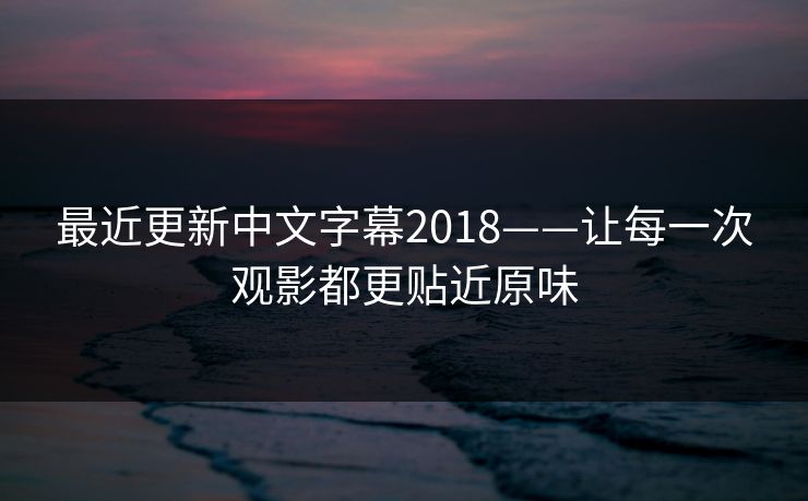 最近更新中文字幕2018——让每一次观影都更贴近原味