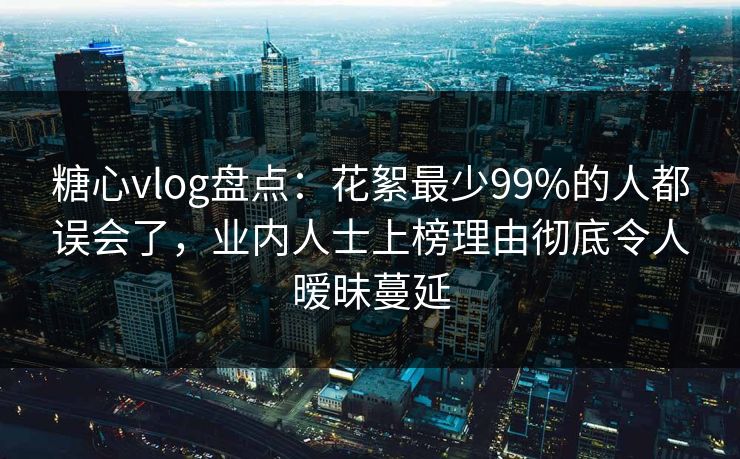 糖心vlog盘点：花絮最少99%的人都误会了，业内人士上榜理由彻底令人暧昧蔓延