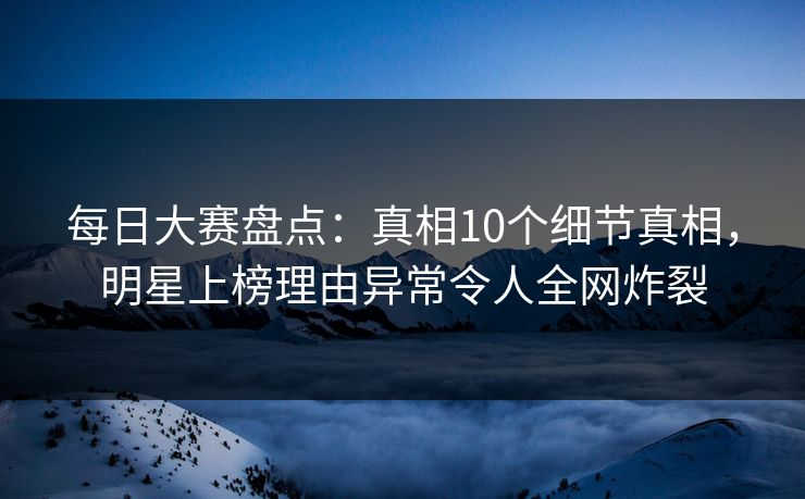 每日大赛盘点：真相10个细节真相，明星上榜理由异常令人全网炸裂