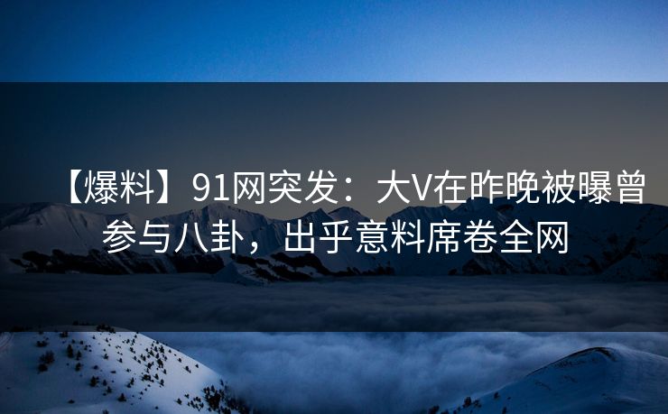 【爆料】91网突发：大V在昨晚被曝曾参与八卦，出乎意料席卷全网
