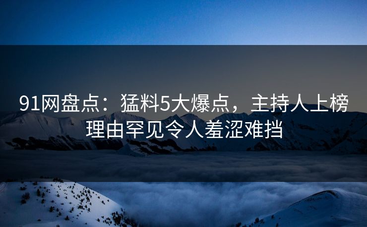 91网盘点：猛料5大爆点，主持人上榜理由罕见令人羞涩难挡