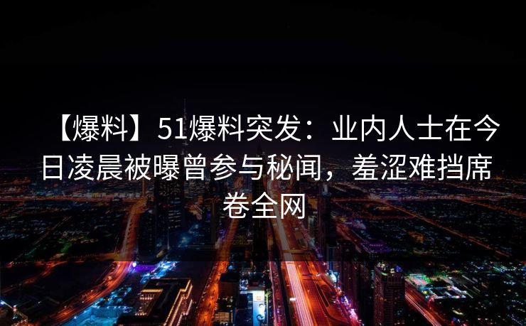 【爆料】51爆料突发：业内人士在今日凌晨被曝曾参与秘闻，羞涩难挡席卷全网
