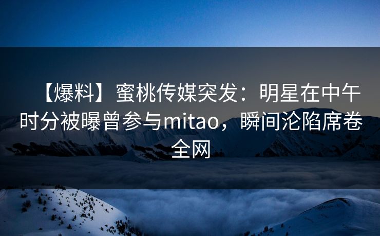 【爆料】蜜桃传媒突发:明星在中午时分被曝曾参与mitao,瞬间沦陷席卷全网 【爆料】蜜桃传媒突发:明星在中午时分被曝曾参与mitao,瞬间沦陷席卷全网