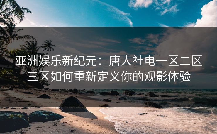 亚洲娱乐新纪元:唐人社电一区二区三区如何重新定义你的观影体验 亚洲娱乐新纪元:唐人社电一区二区三区如何重新定义你的观影体验