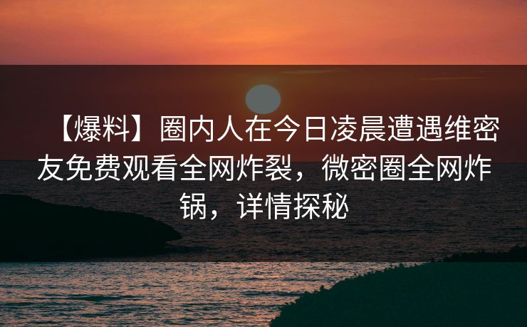 【爆料】圈内人在今日凌晨遭遇维密友免费观看全网炸裂,微密圈全网炸锅,详情探秘 【爆料】圈内人在今日凌晨遭遇维密友免费观看全网炸裂,微密圈全网炸锅,详情探秘