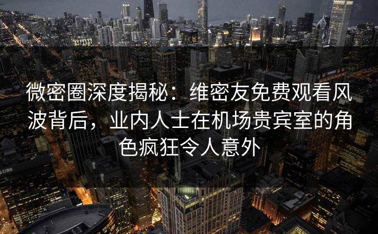 微密圈深度揭秘：维密友免费观看风波背后，业内人士在机场贵宾室的角色疯狂令人意外