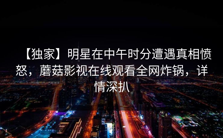 【独家】明星在中午时分遭遇真相愤怒，蘑菇影视在线观看全网炸锅，详情深扒