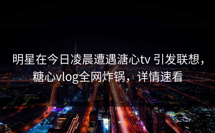 明星在今日凌晨遭遇溏心tv 引发联想,糖心vlog全网炸锅,详情速看 明星在今日凌晨遭遇溏心tv 引发联想,糖心vlog全网炸锅,详情速看