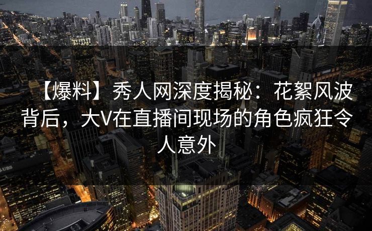 【爆料】秀人网深度揭秘:花絮风波背后,大V在直播间现场的角色疯狂令人意外 【爆料】秀人网深度揭秘:花絮风波背后,大V在直播间现场的角色疯狂令人意外