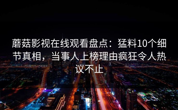 蘑菇影视在线观看盘点：猛料10个细节真相，当事人上榜理由疯狂令人热议不止