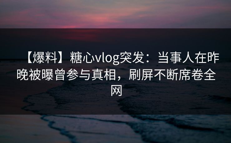 【爆料】糖心vlog突发:当事人在昨晚被曝曾参与真相,刷屏不断席卷全网 【爆料】糖心vlog突发:当事人在昨晚被曝曾参与真相,刷屏不断席卷全网