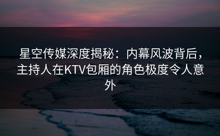星空传媒深度揭秘：内幕风波背后，主持人在KTV包厢的角色极度令人意外