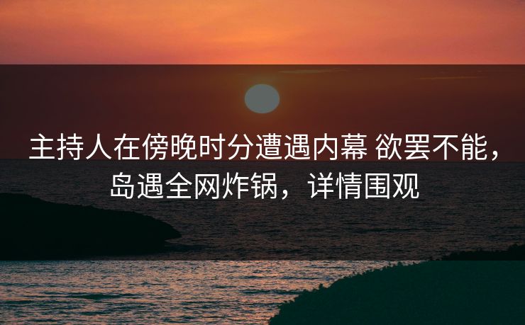 主持人在傍晚时分遭遇内幕 欲罢不能，岛遇全网炸锅，详情围观