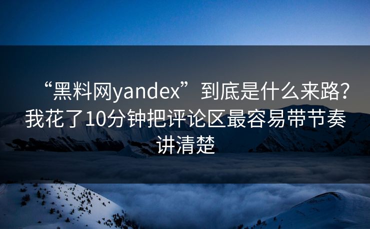 “黑料网yandex”到底是什么来路？我花了10分钟把评论区最容易带节奏讲清楚