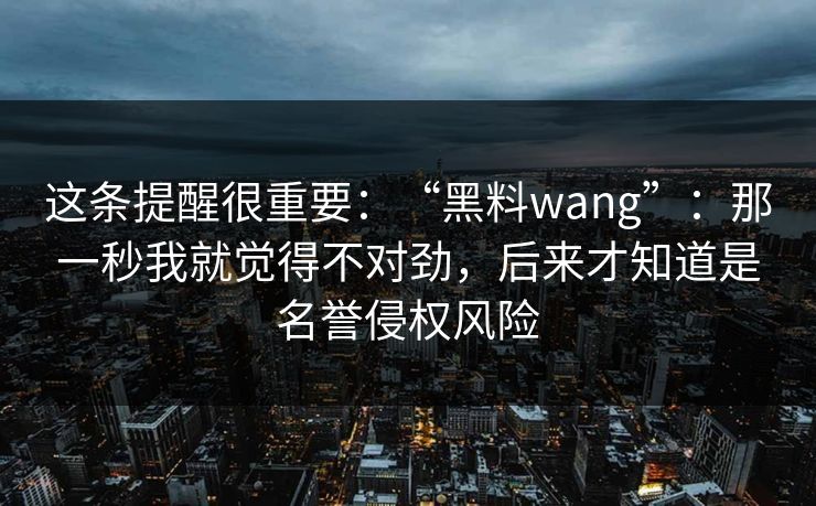 这条提醒很重要：“黑料wang”：那一秒我就觉得不对劲，后来才知道是名誉侵权风险