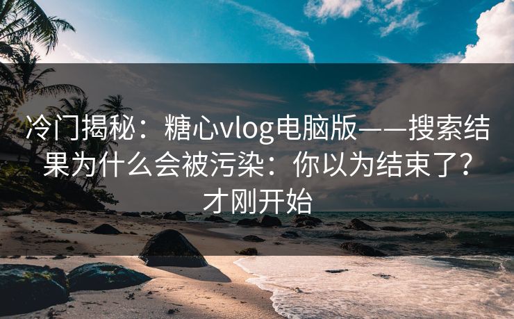 冷门揭秘：糖心vlog电脑版——搜索结果为什么会被污染：你以为结束了？才刚开始