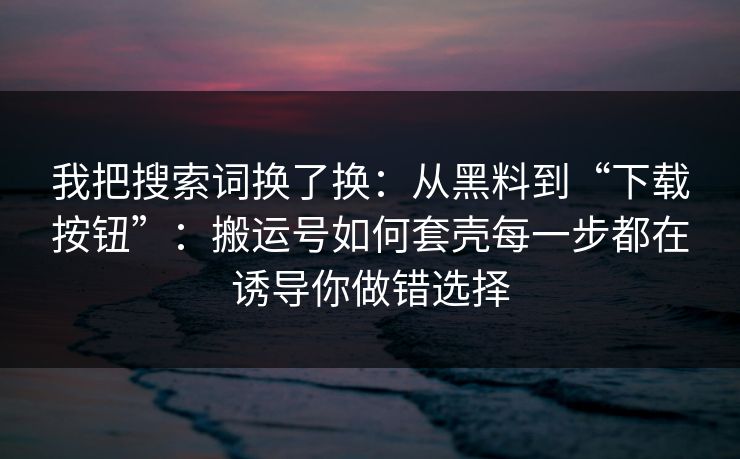 我把搜索词换了换：从黑料到“下载按钮”：搬运号如何套壳每一步都在诱导你做错选择