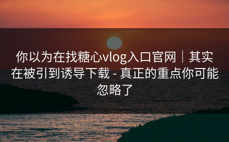你以为在找糖心vlog入口官网｜其实在被引到诱导下载 - 真正的重点你可能忽略了