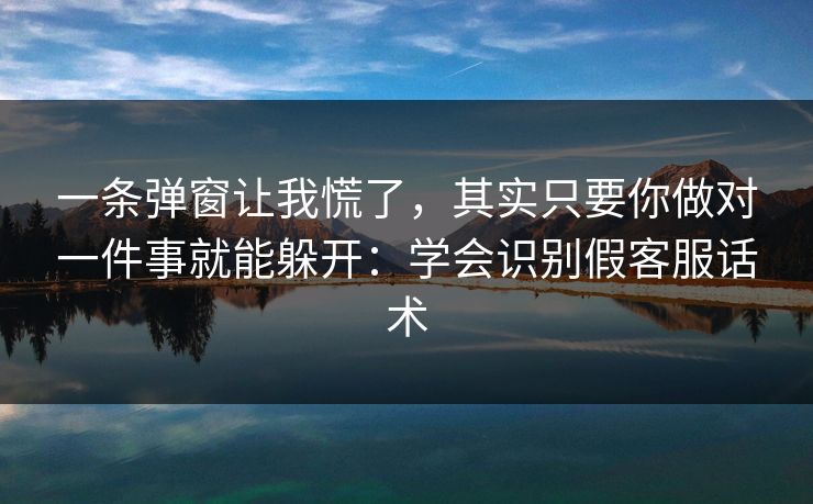 一条弹窗让我慌了，其实只要你做对一件事就能躲开：学会识别假客服话术