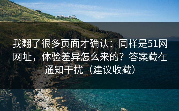 我翻了很多页面才确认：同样是51网网址，体验差异怎么来的？答案藏在通知干扰（建议收藏）