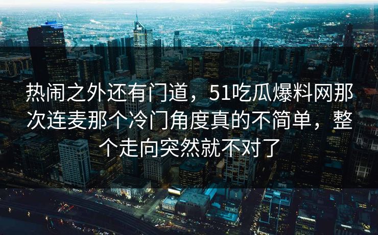 热闹之外还有门道，51吃瓜爆料网那次连麦那个冷门角度真的不简单，整个走向突然就不对了