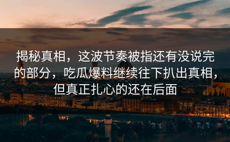 揭秘真相，这波节奏被指还有没说完的部分，吃瓜爆料继续往下扒出真相，但真正扎心的还在后面