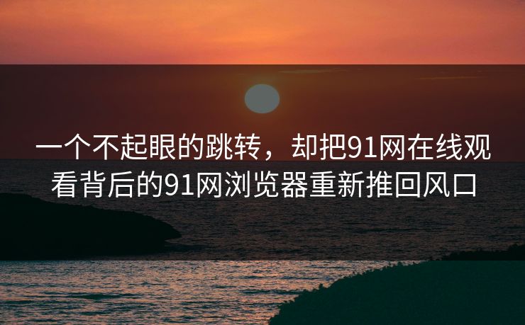 一个不起眼的跳转,却把91网在线观看背后的91网浏览器重新推回风口 一个不起眼的跳转,却把91网在线观看背后的91网浏览器重新推回风口