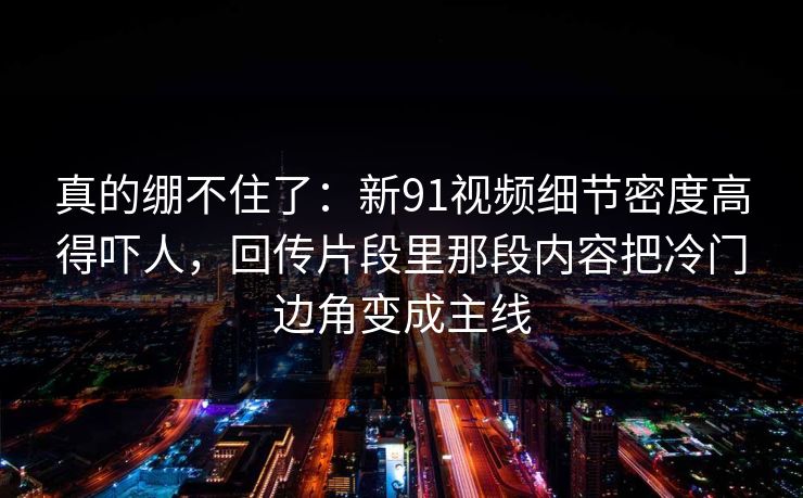 真的绷不住了：新91视频细节密度高得吓人，回传片段里那段内容把冷门边角变成主线